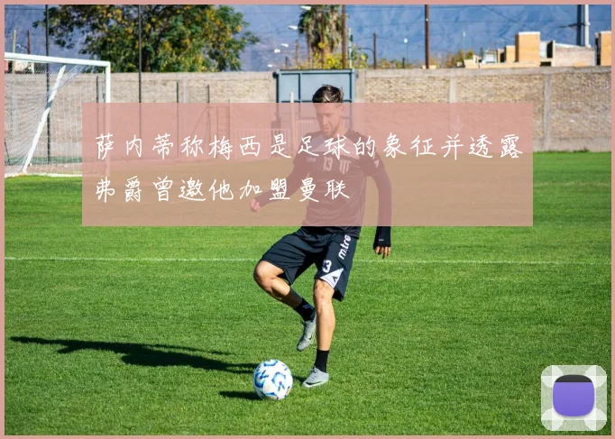 萨内蒂称梅西是足球的象征并透露弗爵曾邀他加盟曼联