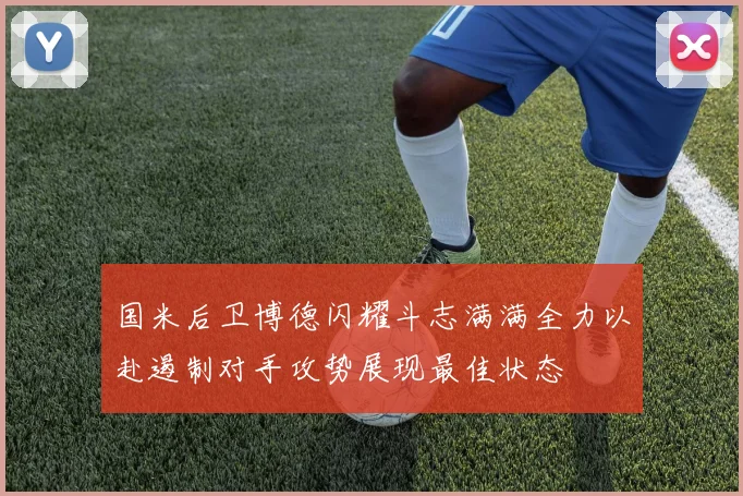国米后卫博德闪耀斗志满满全力以赴遏制对手攻势展现最佳状态