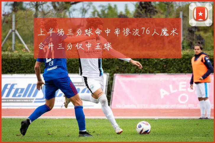 上半场三分球命中率惨淡76人魔术合计三分仅中五球