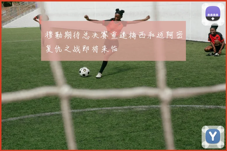 穆勒期待总决赛重逢梅西和迈阿密复仇之战即将来临