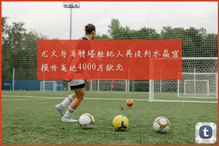 尤文与马特塔经纪人再谈判水晶宫报价高达4000万欧元