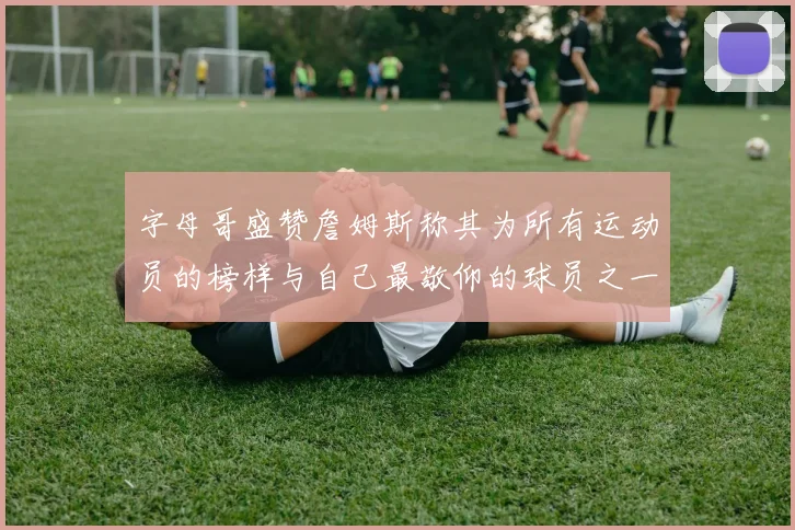 字母哥盛赞詹姆斯称其为所有运动员的榜样与自己最敬仰的球员之一