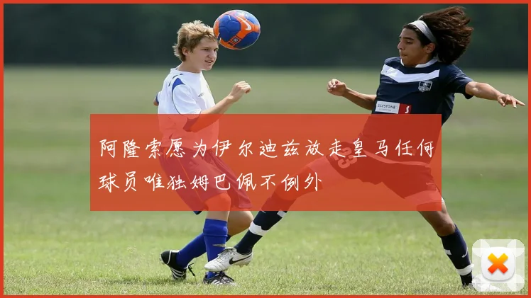 阿隆索愿为伊尔迪兹放走皇马任何球员唯独姆巴佩不例外