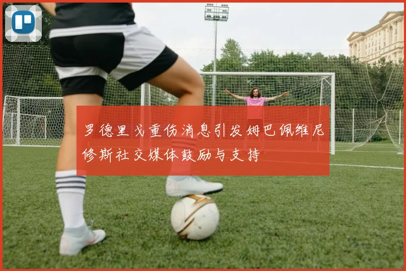罗德里戈重伤消息引发姆巴佩维尼修斯社交媒体鼓励与支持