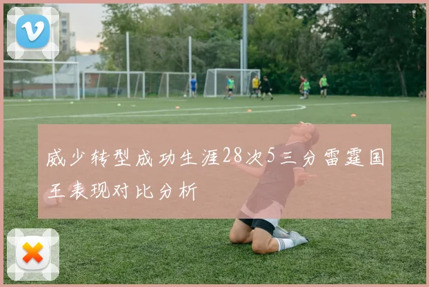 威少转型成功生涯28次5三分雷霆国王表现对比分析