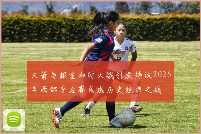火箭与掘金加时大战引发热议2026年西部季后赛或成历史经典之战