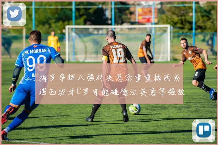 梅罗争辉八强对决悬念重重梅西或遇西班牙C罗可能碰德法英意等强敌