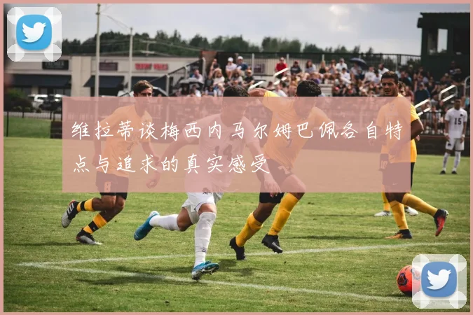 维拉蒂谈梅西内马尔姆巴佩各自特点与追求的真实感受