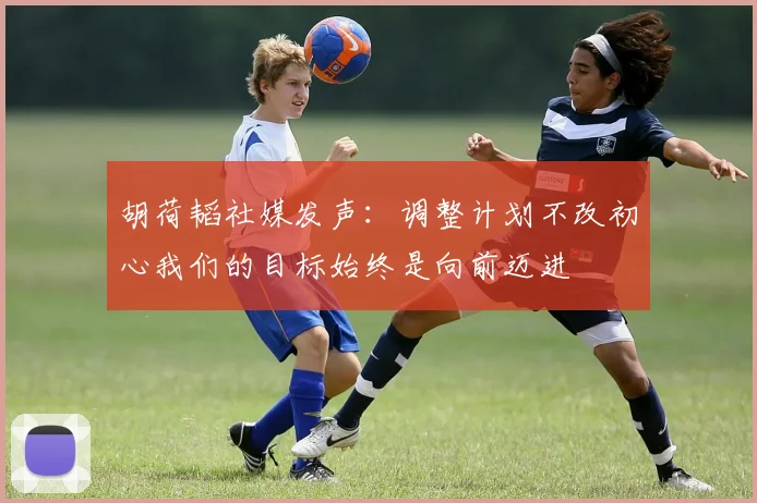 胡荷韬社媒发声：调整计划不改初心我们的目标始终是向前迈进