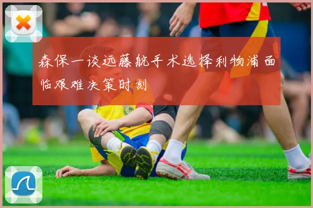 森保一谈远藤航手术选择利物浦面临艰难决策时刻