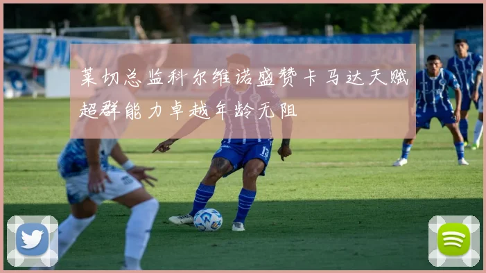 莱切总监科尔维诺盛赞卡马达天赋超群能力卓越年龄无阻