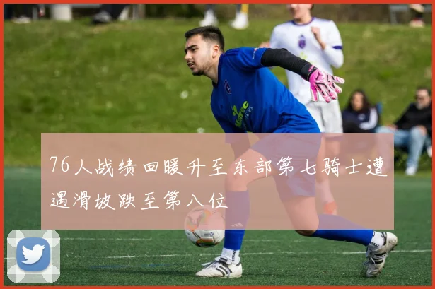 76人战绩回暖升至东部第七骑士遭遇滑坡跌至第八位