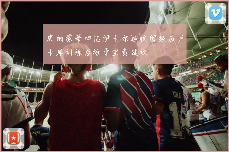皮纳蒙蒂回忆伊卡尔迪收留经历卢卡库训练后给予宝贵建议