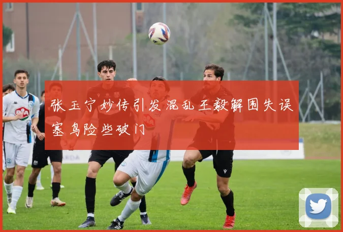张玉宁妙传引发混乱王毅解围失误塞鸟险些破门
