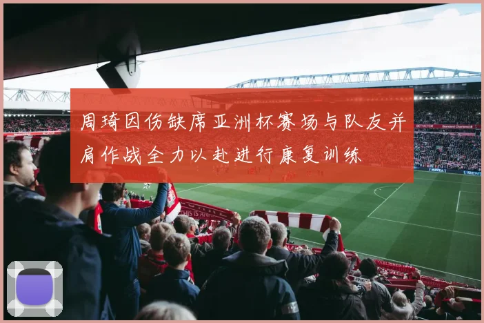 周琦因伤缺席亚洲杯赛场与队友并肩作战全力以赴进行康复训练