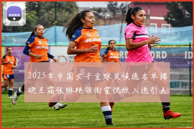 2025年中国女子金球奖候选名单揭晓王霜张琳艳领衔霍悦欣入选引关注