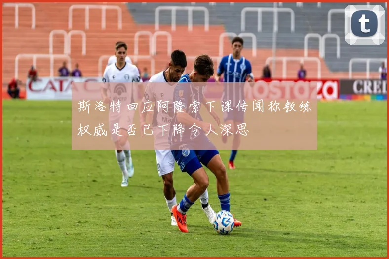 斯洛特回应阿隆索下课传闻称教练权威是否已下降令人深思