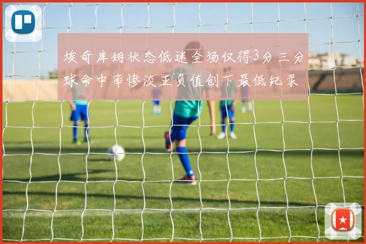 埃奇库姆状态低迷全场仅得3分三分球命中率惨淡正负值创下最低纪录