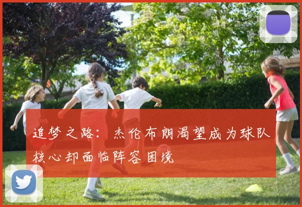 追梦之路：杰伦布朗渴望成为球队核心却面临阵容困境