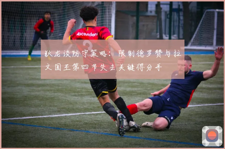 狄龙谈防守策略：限制德罗赞与拉文国王第四节失去关键得分手