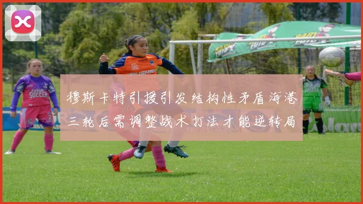 穆斯卡特引援引发结构性矛盾海港三轮后需调整战术打法才能逆转局面