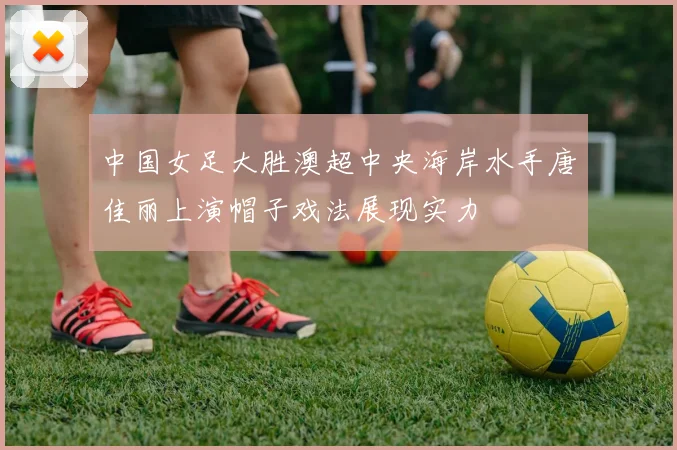 中国女足大胜澳超中央海岸水手唐佳丽上演帽子戏法展现实力