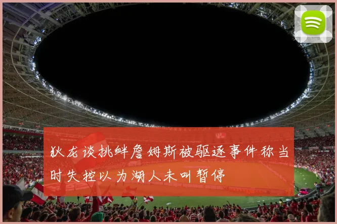 狄龙谈挑衅詹姆斯被驱逐事件称当时失控以为湖人未叫暂停