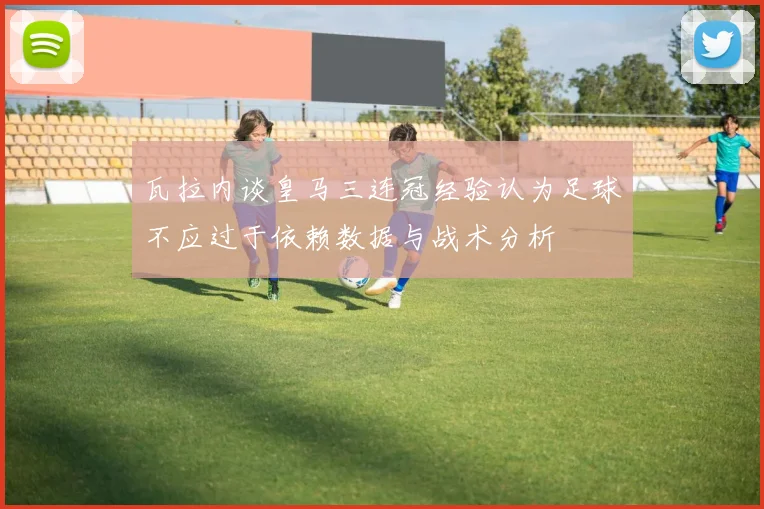 瓦拉内谈皇马三连冠经验认为足球不应过于依赖数据与战术分析
