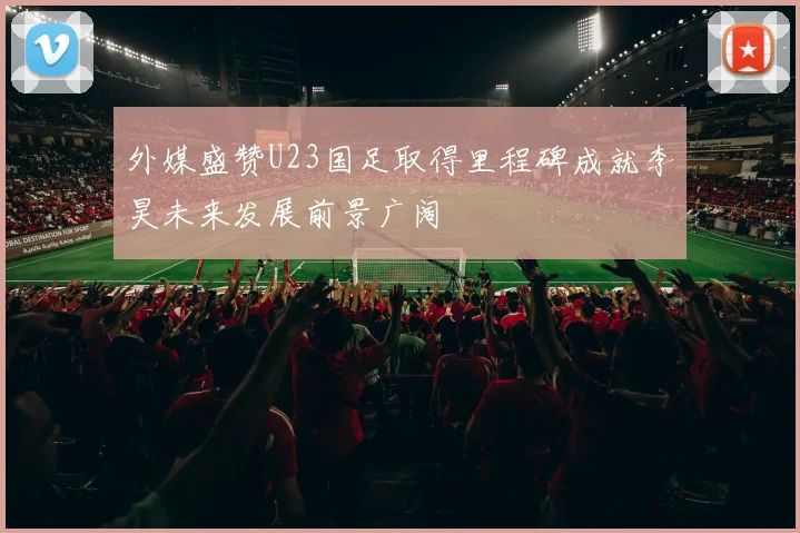 外媒盛赞U23国足取得里程碑成就李昊未来发展前景广阔