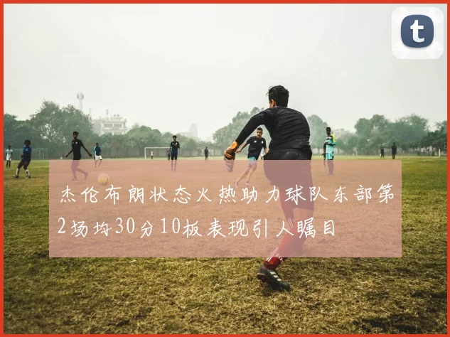 杰伦布朗状态火热助力球队东部第2场均30分10板表现引人瞩目