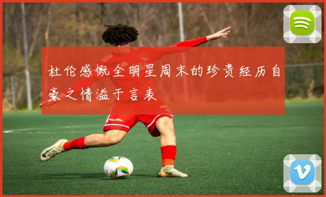 杜伦感慨全明星周末的珍贵经历自豪之情溢于言表