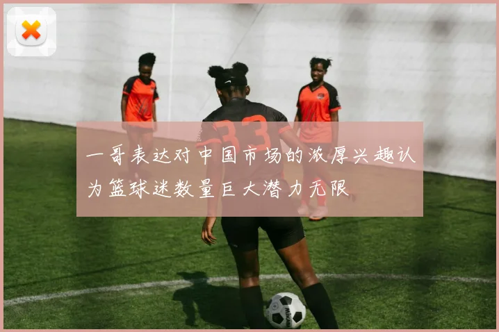 一哥表达对中国市场的浓厚兴趣认为篮球迷数量巨大潜力无限