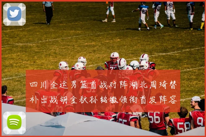 四川全运男篮首战对阵湖北周琦替补出战胡金秋孙铭徽领衔首发阵容