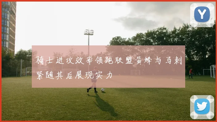 骑士进攻效率领跑联盟黄蜂与马刺紧随其后展现实力