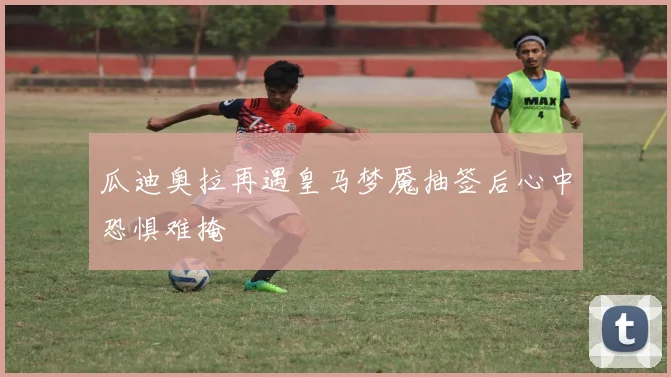 瓜迪奥拉再遇皇马梦魇抽签后心中恐惧难掩