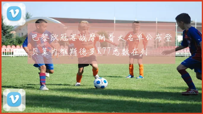 巴黎欧冠客战摩纳哥大名单公布登贝莱内维斯德罗K77悉数在列