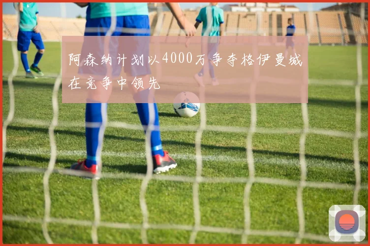 阿森纳计划以4000万争夺格伊曼城在竞争中领先