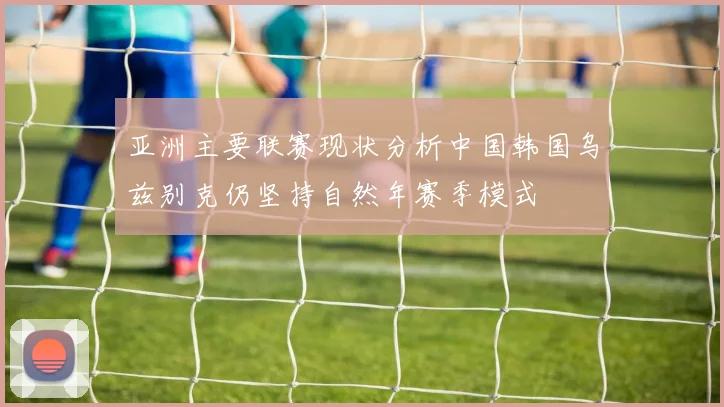 亚洲主要联赛现状分析中国韩国乌兹别克仍坚持自然年赛季模式