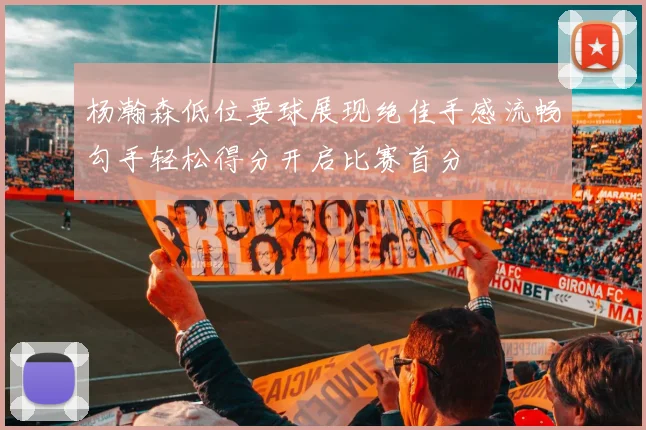 杨瀚森低位要球展现绝佳手感流畅勾手轻松得分开启比赛首分