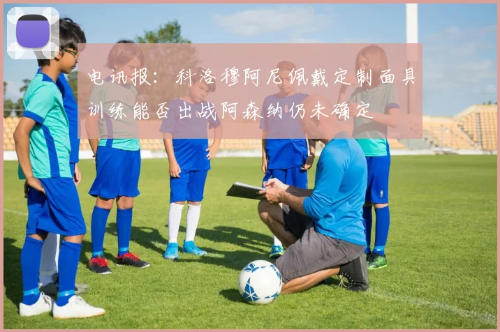 电讯报：科洛穆阿尼佩戴定制面具训练能否出战阿森纳仍未确定