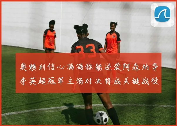 奥赖利信心满满称能逆袭阿森纳争夺英超冠军主场对决将成关键战役