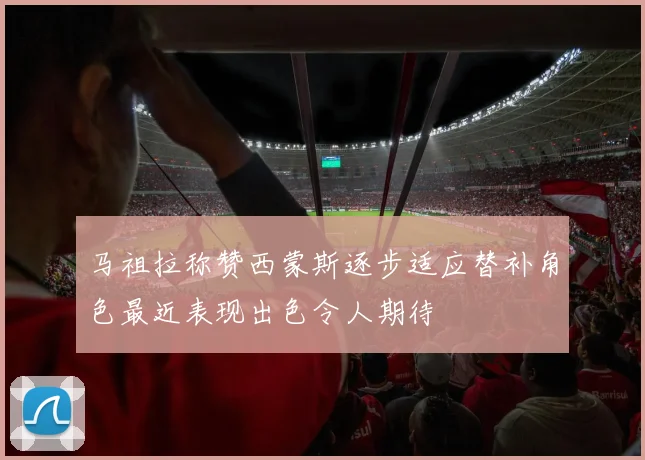 马祖拉称赞西蒙斯逐步适应替补角色最近表现出色令人期待