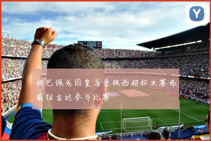 姆巴佩或因皇马晋级西超杯决赛而前往吉达参与比赛