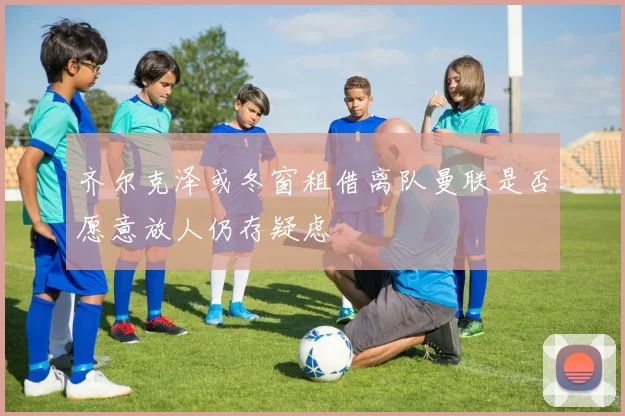 齐尔克泽或冬窗租借离队曼联是否愿意放人仍存疑虑