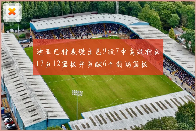 迪亚巴特表现出色9投7中高效斩获17分12篮板并贡献6个前场篮板