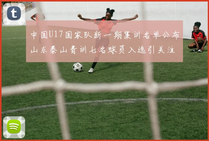 中国U17国家队新一期集训名单公布山东泰山青训七名球员入选引关注