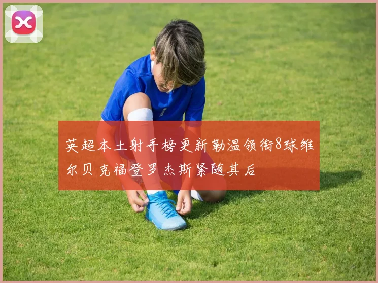 英超本土射手榜更新勒温领衔8球维尔贝克福登罗杰斯紧随其后