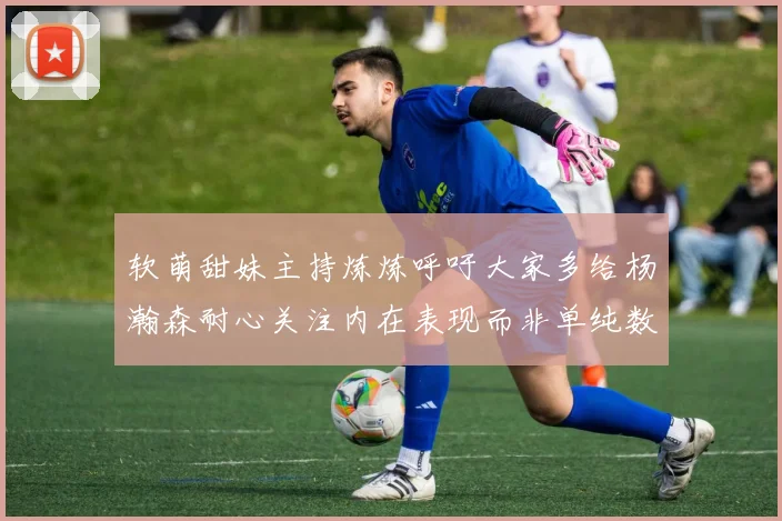 软萌甜妹主持炼炼呼吁大家多给杨瀚森耐心关注内在表现而非单纯数据