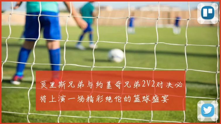 莫里斯兄弟与约基奇兄弟2V2对决必将上演一场精彩绝伦的篮球盛宴